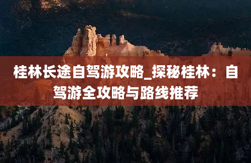 桂林长途自驾游攻略_探秘桂林：自驾游全攻略与路线推荐