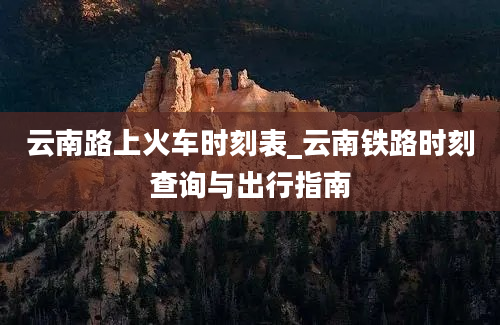 云南路上火车时刻表_云南铁路时刻查询与出行指南