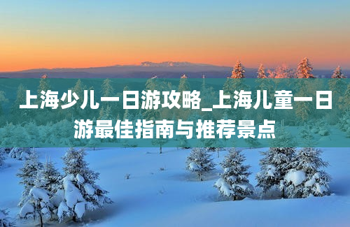 上海少儿一日游攻略_上海儿童一日游最佳指南与推荐景点