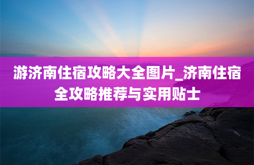 游济南住宿攻略大全图片_济南住宿全攻略推荐与实用贴士