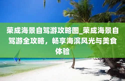 荣成海景自驾游攻略图_荣成海景自驾游全攻略，畅享海滨风光与美食体验