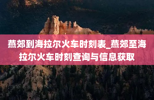 燕郊到海拉尔火车时刻表_燕郊至海拉尔火车时刻查询与信息获取