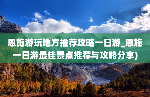 恩施游玩地方推荐攻略一日游_恩施一日游最佳景点推荐与攻略分享)