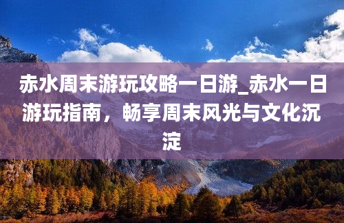 赤水周末游玩攻略一日游_赤水一日游玩指南，畅享周末风光与文化沉淀