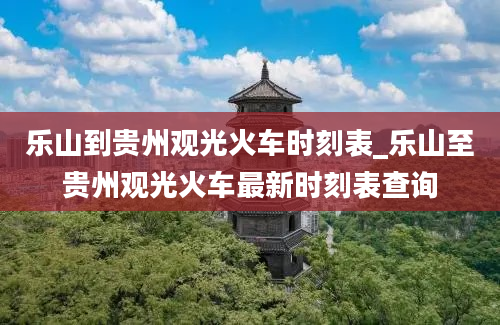 乐山到贵州观光火车时刻表_乐山至贵州观光火车最新时刻表查询