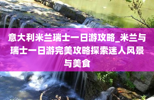 意大利米兰瑞士一日游攻略_米兰与瑞士一日游完美攻略探索迷人风景与美食