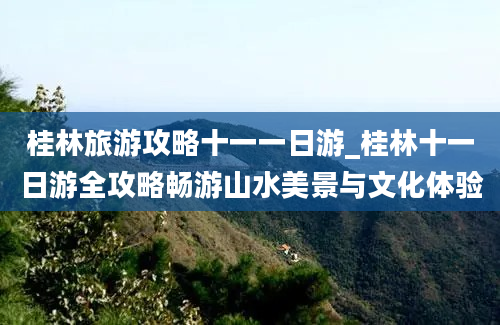 桂林旅游攻略十一一日游_桂林十一日游全攻略畅游山水美景与文化体验