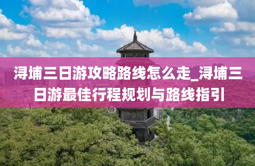 浔埔三日游攻略路线怎么走_浔埔三日游最佳行程规划与路线指引