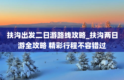 扶沟出发二日游路线攻略_扶沟两日游全攻略 精彩行程不容错过