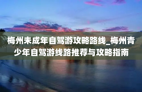 梅州未成年自驾游攻略路线_梅州青少年自驾游线路推荐与攻略指南