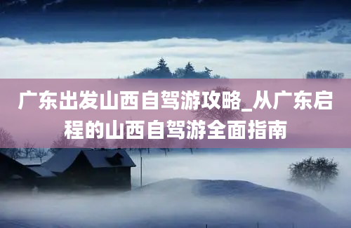 广东出发山西自驾游攻略_从广东启程的山西自驾游全面指南