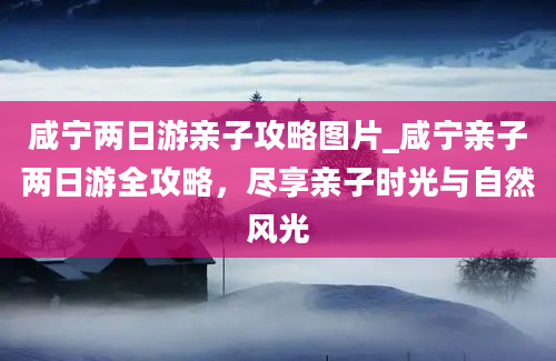 咸宁两日游亲子攻略图片_咸宁亲子两日游全攻略，尽享亲子时光与自然风光