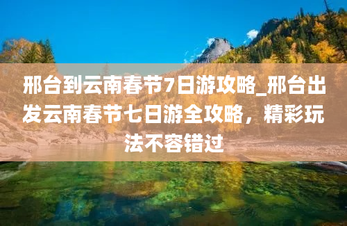 邢台到云南春节7日游攻略_邢台出发云南春节七日游全攻略，精彩玩法不容错过