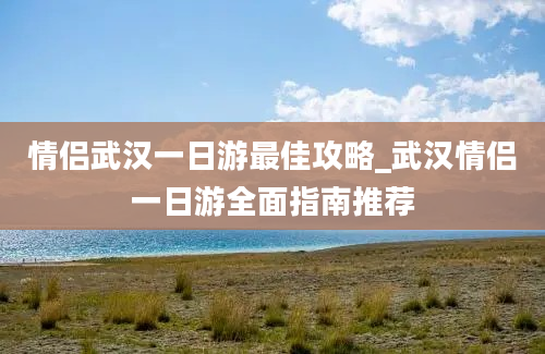 情侣武汉一日游最佳攻略_武汉情侣一日游全面指南推荐