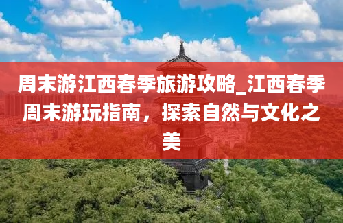 周末游江西春季旅游攻略_江西春季周末游玩指南，探索自然与文化之美