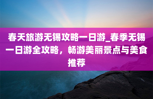 春天旅游无锡攻略一日游_春季无锡一日游全攻略，畅游美丽景点与美食推荐