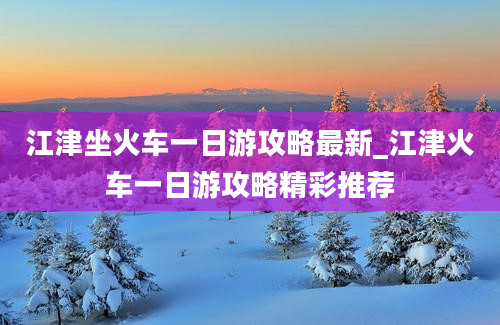 江津坐火车一日游攻略最新_江津火车一日游攻略精彩推荐