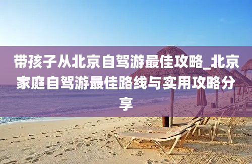 带孩子从北京自驾游最佳攻略_北京家庭自驾游最佳路线与实用攻略分享