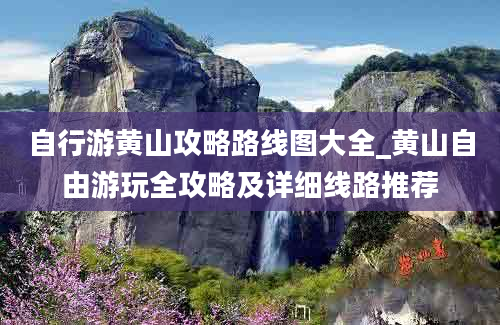 自行游黄山攻略路线图大全_黄山自由游玩全攻略及详细线路推荐