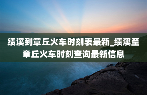 绩溪到章丘火车时刻表最新_绩溪至章丘火车时刻查询最新信息