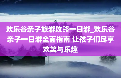 欢乐谷亲子旅游攻略一日游_欢乐谷亲子一日游全面指南 让孩子们尽享欢笑与乐趣