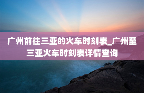 广州前往三亚的火车时刻表_广州至三亚火车时刻表详情查询