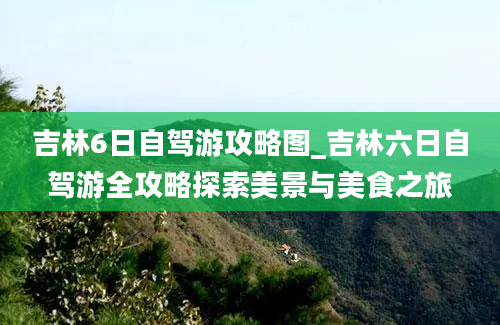 吉林6日自驾游攻略图_吉林六日自驾游全攻略探索美景与美食之旅