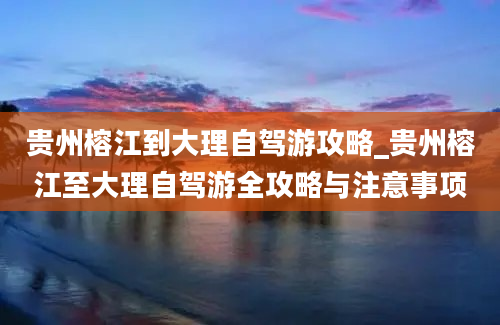 贵州榕江到大理自驾游攻略_贵州榕江至大理自驾游全攻略与注意事项