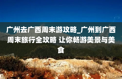 广州去广西周末游攻略_广州到广西周末旅行全攻略 让你畅游美景与美食