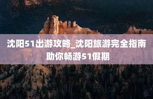 沈阳51出游攻略_沈阳旅游完全指南 助你畅游51假期