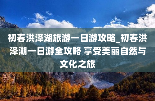 初春洪泽湖旅游一日游攻略_初春洪泽湖一日游全攻略 享受美丽自然与文化之旅