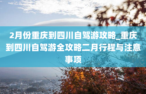 2月份重庆到四川自驾游攻略_重庆到四川自驾游全攻略二月行程与注意事项