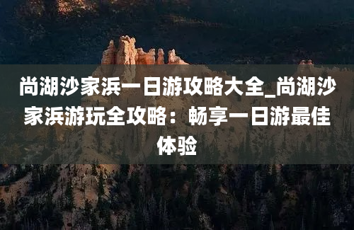 尚湖沙家浜一日游攻略大全_尚湖沙家浜游玩全攻略：畅享一日游最佳体验