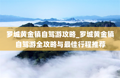 罗城黄金镇自驾游攻略_罗城黄金镇自驾游全攻略与最佳行程推荐