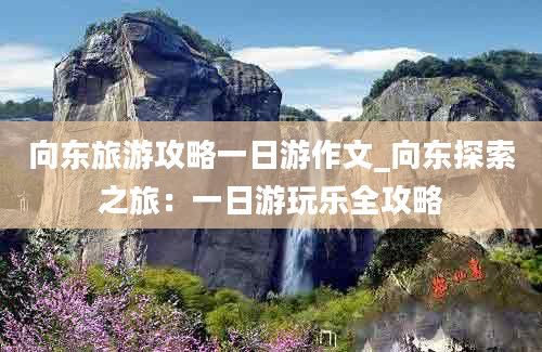 向东旅游攻略一日游作文_向东探索之旅：一日游玩乐全攻略