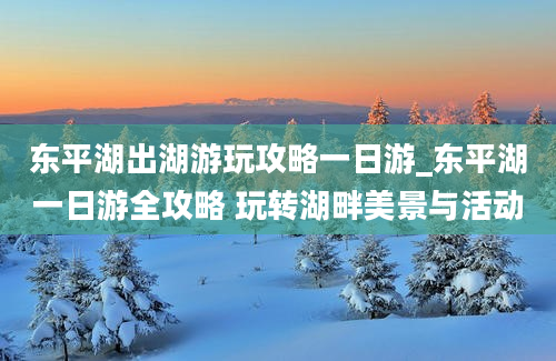 东平湖出湖游玩攻略一日游_东平湖一日游全攻略 玩转湖畔美景与活动