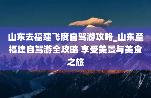 山东去福建飞度自驾游攻略_山东至福建自驾游全攻略 享受美景与美食之旅