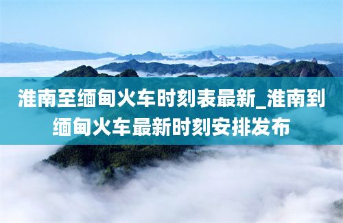 淮南至缅甸火车时刻表最新_淮南到缅甸火车最新时刻安排发布