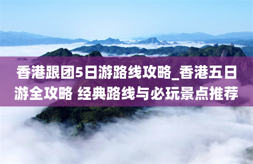 香港跟团5日游路线攻略_香港五日游全攻略 经典路线与必玩景点推荐