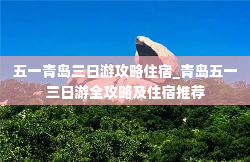 五一青岛三日游攻略住宿_青岛五一三日游全攻略及住宿推荐