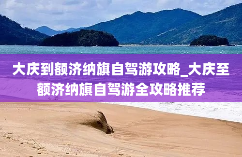 大庆到额济纳旗自驾游攻略_大庆至额济纳旗自驾游全攻略推荐