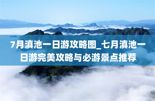 7月滇池一日游攻略图_七月滇池一日游完美攻略与必游景点推荐