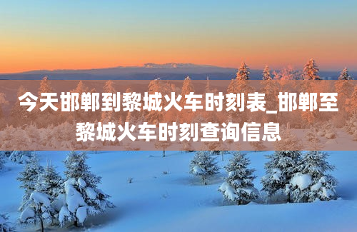 今天邯郸到黎城火车时刻表_邯郸至黎城火车时刻查询信息