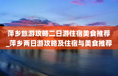 萍乡旅游攻略二日游住宿美食推荐_萍乡两日游攻略及住宿与美食推荐