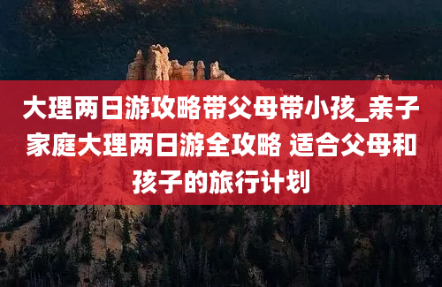 大理两日游攻略带父母带小孩_亲子家庭大理两日游全攻略 适合父母和孩子的旅行计划