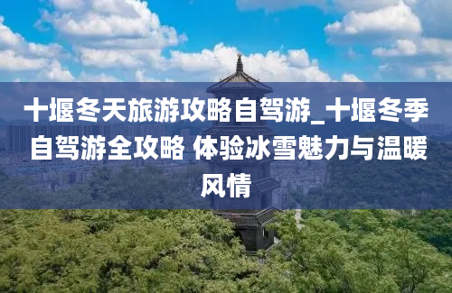 十堰冬天旅游攻略自驾游_十堰冬季自驾游全攻略 体验冰雪魅力与温暖风情