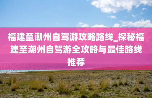 福建至潮州自驾游攻略路线_探秘福建至潮州自驾游全攻略与最佳路线推荐