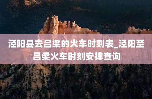 泾阳县去吕梁的火车时刻表_泾阳至吕梁火车时刻安排查询