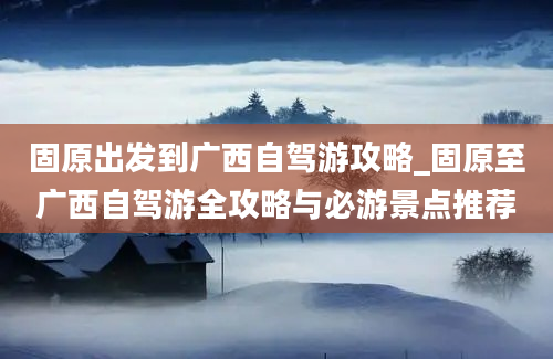 固原出发到广西自驾游攻略_固原至广西自驾游全攻略与必游景点推荐