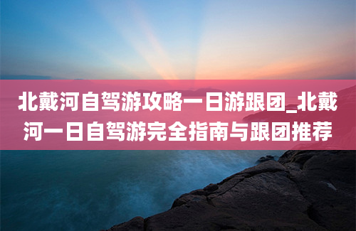 北戴河自驾游攻略一日游跟团_北戴河一日自驾游完全指南与跟团推荐